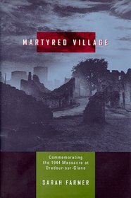 Martyred Village: Commemorating the 1944 Massacre at Oradour-Sur-Glane