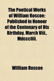 The Poetical Works of William Roscoe; Published in Honour of the Centenary of His Birthday. March Viii., Mdcccliii.