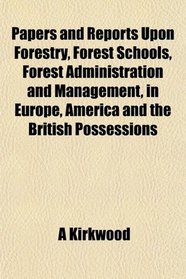Papers and Reports Upon Forestry, Forest Schools, Forest Administration and Management, in Europe, America and the British Possessions