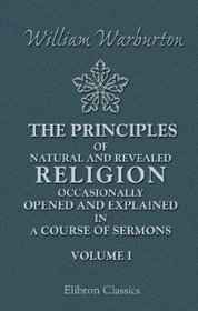 The Principles of Natural and Revealed Religion Occasionally Opened and Explained; in a Course of Sermons: Preached before the Honourable Society of Lincoln's Inn. Volume 1