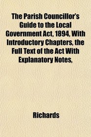 The Parish Councillor's Guide to the Local Government Act, 1894, With Introductory Chapters, the Full Text of the Act With Explanatory Notes,