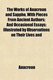 The Works of Anacreon and Sappho, With Pieces From Ancient Authors; And Occasional Essays; Illustrated by Observations on Their Lives and