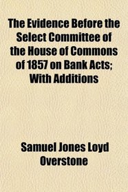The Evidence Before the Select Committee of the House of Commons of 1857 on Bank Acts; With Additions