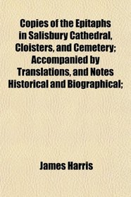 Copies of the Epitaphs in Salisbury Cathedral, Cloisters, and Cemetery; Accompanied by Translations, and Notes Historical and Biographical;