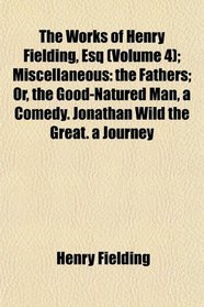 The Works of Henry Fielding, Esq (Volume 4); Miscellaneous: the Fathers; Or, the Good-Natured Man, a Comedy. Jonathan Wild the Great. a Journey