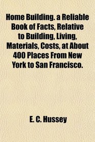 Home Building. a Reliable Book of Facts, Relative to Building, Living, Materials, Costs, at About 400 Places From New York to San Francisco.