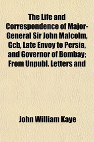 The Life and Correspondence of Major-General Sir John Malcolm, Gcb, Late Envoy to Persia, and Governor of Bombay; From Unpubl. Letters and