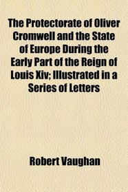 The Protectorate of Oliver Cromwell and the State of Europe During the Early Part of the Reign of Louis Xiv; Illustrated in a Series of Letters