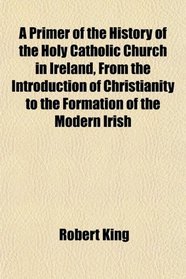 A Primer of the History of the Holy Catholic Church in Ireland, From the Introduction of Christianity to the Formation of the Modern Irish
