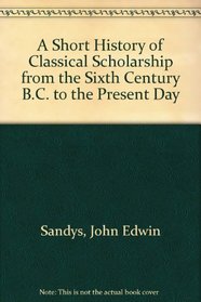 A Short History of Classical Scholarship from the Sixth Century B.C. to the Present Day