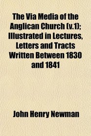 The Via Media of the Anglican Church (v.1); Illustrated in Lectures, Letters and Tracts Written Between 1830 and 1841
