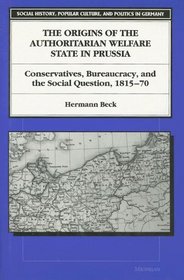 The Origins of the Authoritarian Welfare State in Prussia : Conservatives, Bureaucracy, and the Social Question, 1815-70 (Social History, Popular Culture, and Politics in Germany)