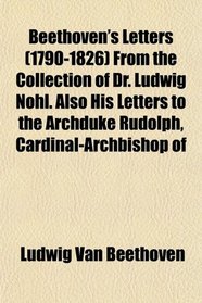 Beethoven's Letters (1790-1826) From the Collection of Dr. Ludwig Nohl. Also His Letters to the Archduke Rudolph, Cardinal-Archbishop of