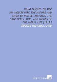 What Ought I to Do?: An Inquiry Into the Nature and Kinds of Virtue, and Into the Sanctions, Aims, and Values of the Moral Life [1915 ]