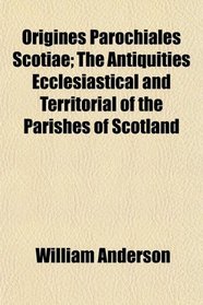 Origines Parochiales Scotiae; The Antiquities Ecclesiastical and Territorial of the Parishes of Scotland