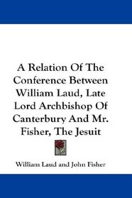 A Relation Of The Conference Between William Laud, Late Lord Archbishop Of Canterbury And Mr. Fisher, The Jesuit