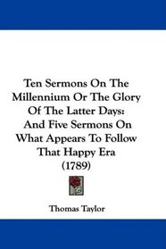 Ten Sermons On The Millennium Or The Glory Of The Latter Days: And Five Sermons On What Appears To Follow That Happy Era (1789)