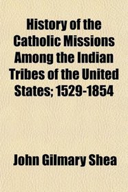 History of the Catholic Missions Among the Indian Tribes of the United States; 1529-1854