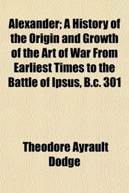 Alexander; A History of the Origin and Growth of the Art of War From Earliest Times to the Battle of Ipsus, B.c. 301