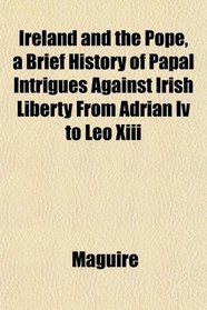 Ireland and the Pope, a Brief History of Papal Intrigues Against Irish Liberty From Adrian Iv to Leo Xiii