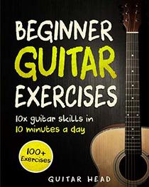 Guitar Exercises for Beginners: 10x Guitar Skills in 10 Minutes a Day: An Arsenal of 100+ Exercises for Beginners (Guitar Exercises Mastery) (Volume 1)