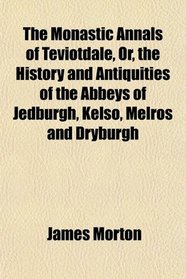 The Monastic Annals of Teviotdale, Or, the History and Antiquities of the Abbeys of Jedburgh, Kelso, Melros and Dryburgh