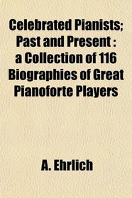Celebrated Pianists; Past and Present: a Collection of 116 Biographies of Great Pianoforte Players