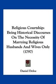 Religious Courtship: Being Historical Discourses On The Necessity Of Marrying Religious Husbands And Wives Only (1797)