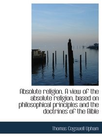 Absolute religion. A view of the absolute religion, based on philosophical principles and the doctri