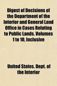 Digest of Decisions of the Department of the Interior and General Land Office in Cases Relating to Public Lands. Volumes 1 to 10, Inclusive