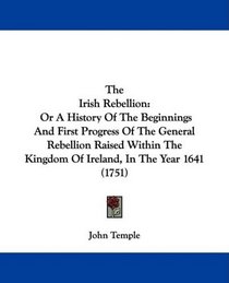 The Irish Rebellion: Or A History Of The Beginnings And First Progress Of The General Rebellion Raised Within The Kingdom Of Ireland, In The Year 1641 (1751)