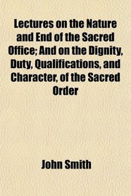 Lectures on the Nature and End of the Sacred Office; And on the Dignity, Duty, Qualifications, and Character, of the Sacred Order