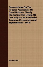 Observations On The Popular Antiquities Of Great Britain - Chiefly Illustrating The Origin Of Our Vulgar And Provincial Customs, Ceremonies And Superstitions - Vol II