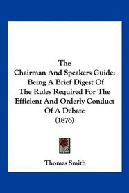 The Chairman And Speakers Guide: Being A Brief Digest Of The Rules Required For The Efficient And Orderly Conduct Of A Debate (1876)