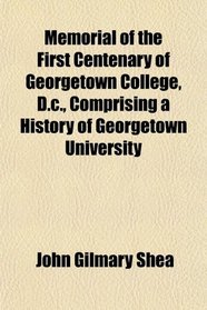 Memorial of the First Centenary of Georgetown College, D.c., Comprising a History of Georgetown University