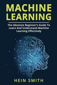 Machine Learning: The Absolute Beginner?s Guide To Learn And Understand Machine Learning Effectively