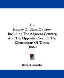 The History Of Ilium Or Troy: Including The Adjacent Country, And The Opposite Coast Of The Chersonesus Of Thrace (1802)