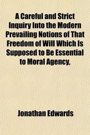 A Careful and Strict Inquiry Into the Modern Prevailing Notions of That Freedom of Will, Which Is Supposed to Be Essential to Moral Agency,