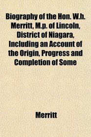 Biography of the Hon. W.h. Merritt, M.p. of Lincoln, District of Niagara, Including an Account of the Origin, Progress and Completion of Some