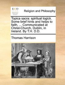 Topica sacra: spiritual logick. Some brief hints and helps to faith, ... Communicated at Christ-Church, Dublin, in Ireland. By T.H. D.D.
