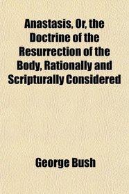 Anastasis, Or, the Doctrine of the Resurrection of the Body, Rationally and Scripturally Considered