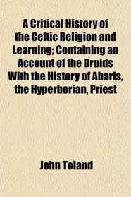 A Critical History of the Celtic Religion and Learning; Containing an Account of the Druids With the History of Abaris, the Hyperborian, Priest