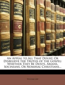 An Appeal to All That Doubt, Or Disbelieve the Truths of the Gospel: Whether They Be Deists, Arians, Socinians, Or Nominal Christians...