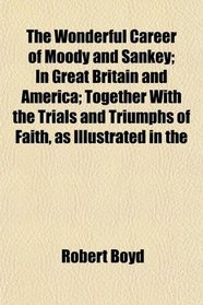 The Wonderful Career of Moody and Sankey; In Great Britain and America; Together With the Trials and Triumphs of Faith, as Illustrated in the