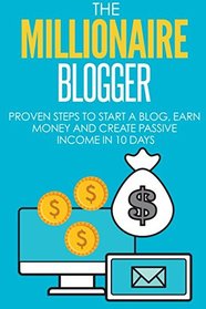 Blogging: The Millionaire Blogger: 7 PROVEN Steps To Start A Blog, Earn Money And Create Passive Income In 10 Days (The Millionaire Book Series)