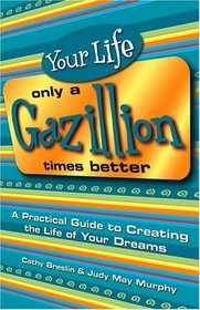 Your Life Only a Gazillion Times Better : A Practical Guide to Creating the Life of Your Dreams