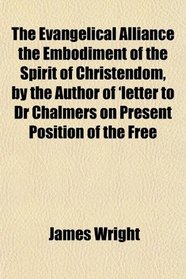 The Evangelical Alliance the Embodiment of the Spirit of Christendom, by the Author of 'letter to Dr Chalmers on Present Position of the Free