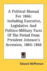 A Political Manual For 1866: Including Executive, Legislative And Politico-Military Facts Of The Period From President Johnson's Accession, 1865-1866