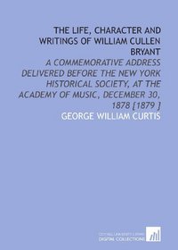 The Life, Character and Writings of William Cullen Bryant: A Commemorative Address Delivered Before the New York Historical Society, at the Academy of Music, December 30, 1878 [1879 ]