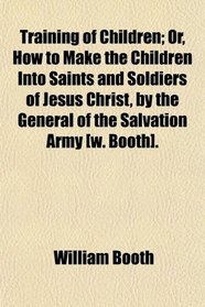 Training of Children; Or, How to Make the Children Into Saints and Soldiers of Jesus Christ, by the General of the Salvation Army [w. Booth].